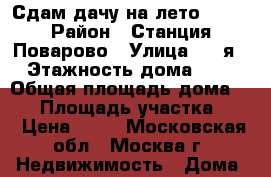 Сдам дачу на лето 2017 › Район ­ Станция Поварово › Улица ­ 4-я › Этажность дома ­ 2 › Общая площадь дома ­ 84 › Площадь участка ­ 8 › Цена ­ 35 - Московская обл., Москва г. Недвижимость » Дома, коттеджи, дачи аренда   . Московская обл.,Москва г.